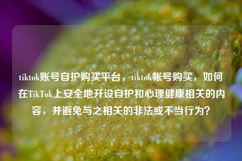 tiktok账号自护购买平台，tiktok帐号购买，如何在TikTok上安全地开设自护和心理健康相关的内容，并避免与之相关的非法或不当行为？