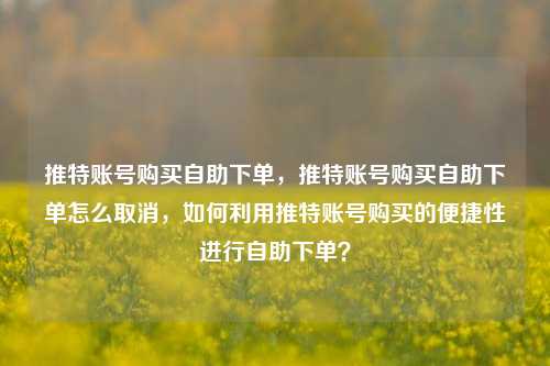 推特账号购买自助下单，推特账号购买自助下单怎么取消，如何利用推特账号购买的便捷性进行自助下单？