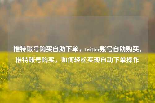推特账号购买自助下单，twitter账号自助购买，推特账号购买，如何轻松实现自动下单操作