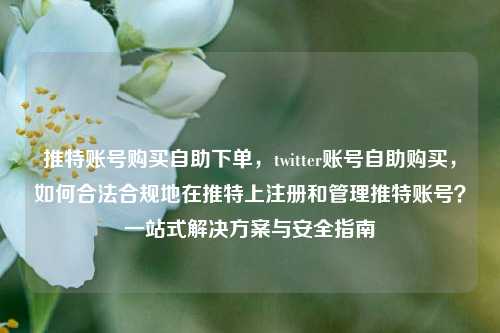 推特账号购买自助下单，twitter账号自助购买，如何合法合规地在推特上注册和管理推特账号？一站式解决方案与安全指南