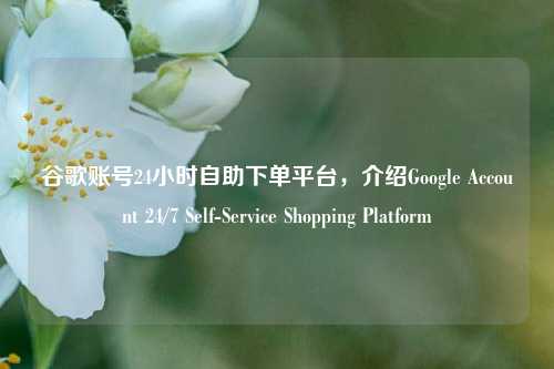 谷歌账号24小时自助下单平台，介绍Google Account 24/7 Self-Service Shopping Platform