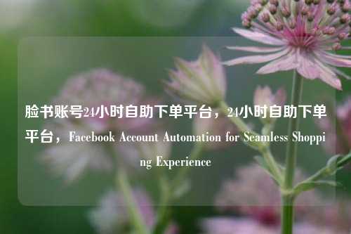 脸书账号24小时自助下单平台，24小时自助下单平台，Facebook Account Automation for Seamless Shopping Experience