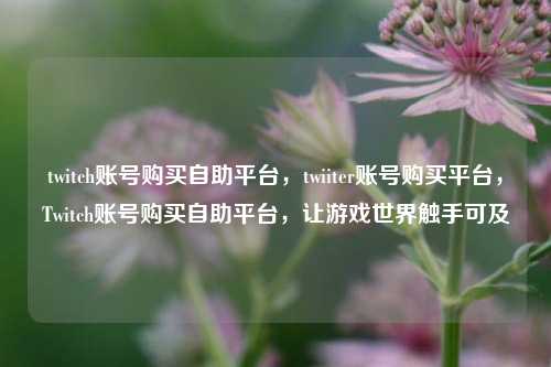 twitch账号购买自助平台，twiiter账号购买平台，Twitch账号购买自助平台，让游戏世界触手可及