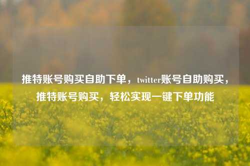 推特账号购买自助下单，twitter账号自助购买，推特账号购买，轻松实现一键下单功能