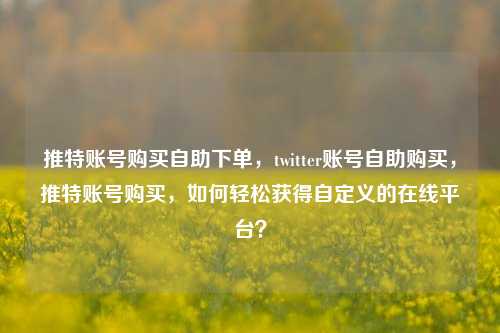 推特账号购买自助下单，twitter账号自助购买，推特账号购买，如何轻松获得自定义的在线平台？